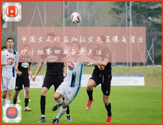 中国女足对孟加拉女足录像高清出炉小组赛回放备受关注