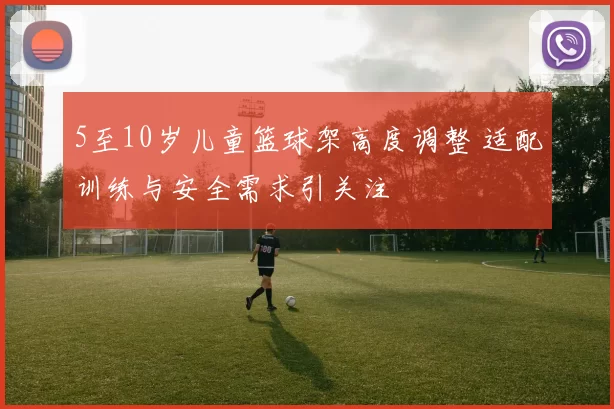 5至10岁儿童篮球架高度调整 适配训练与安全需求引关注