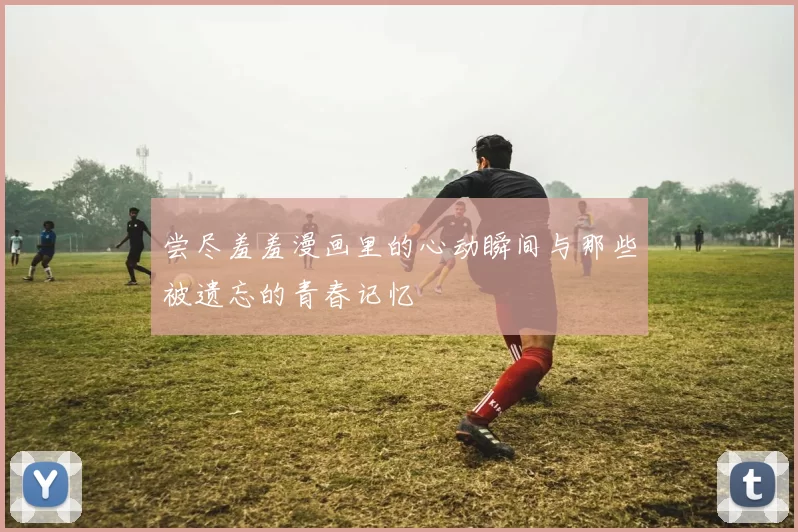 尝尽羞羞漫画里的心动瞬间与那些被遗忘的青春记忆