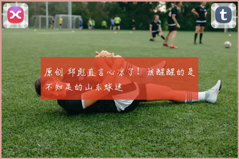 原创 邱彪直言心凉了!该醒醒的是不知足的山东球迷