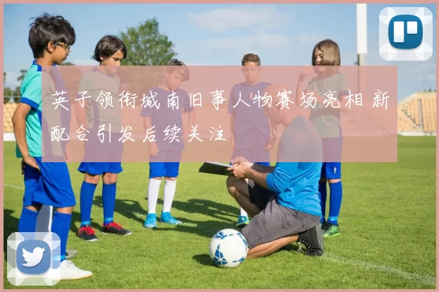 英子领衔城南旧事人物赛场亮相 新配合引发后续关注