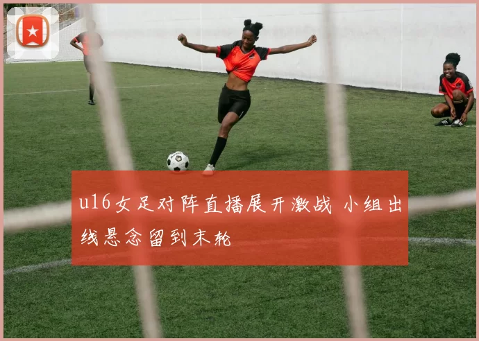 u16女足对阵直播展开激战 小组出线悬念留到末轮