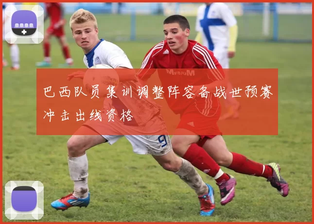 巴西队员集训调整阵容备战世预赛冲击出线资格