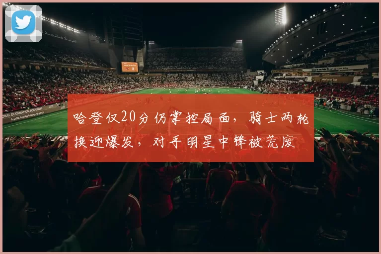 哈登仅20分仍掌控局面,骑士两轮换迎爆发,对手明星中锋被荒废