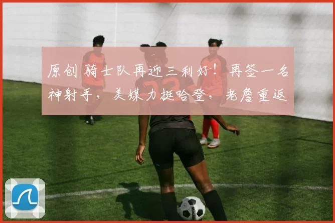 原创 骑士队再迎三利好!再签一名神射手,美媒力挺哈登,老詹重返骑士?