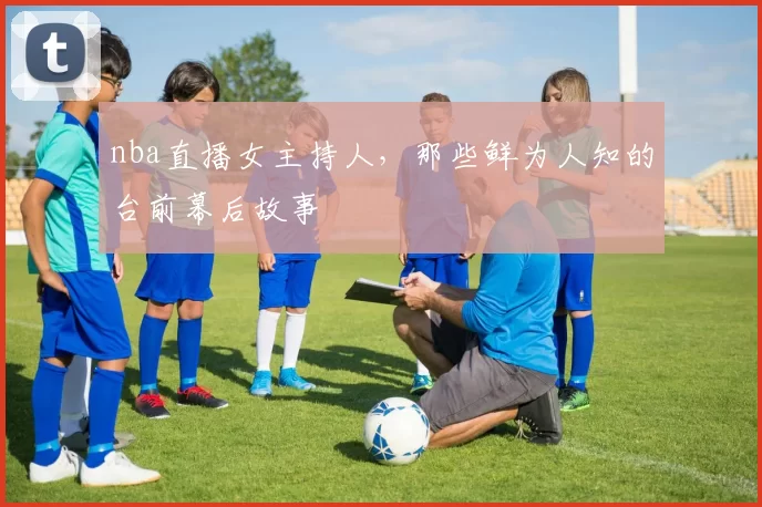 nba直播女主持人,那些鲜为人知的台前幕后故事