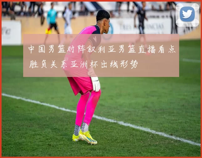 中国男篮对阵叙利亚男篮直播看点 胜负关系亚洲杯出线形势