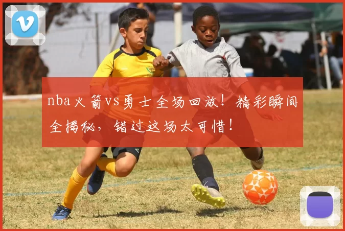 nba火箭vs勇士全场回放！精彩瞬间全揭秘，错过这场太可惜！