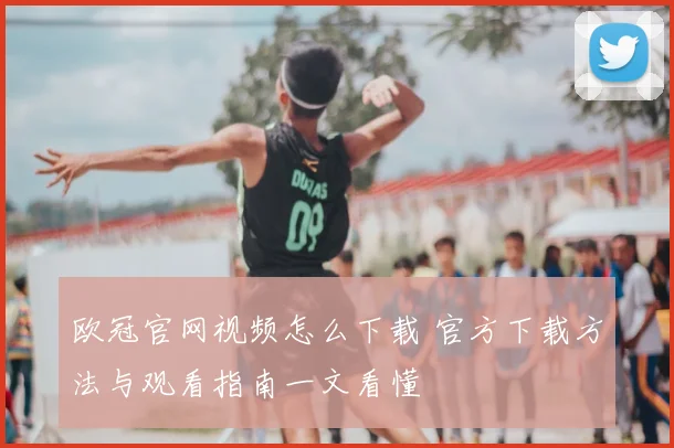 欧冠官网视频怎么下载 官方下载方法与观看指南一文看懂