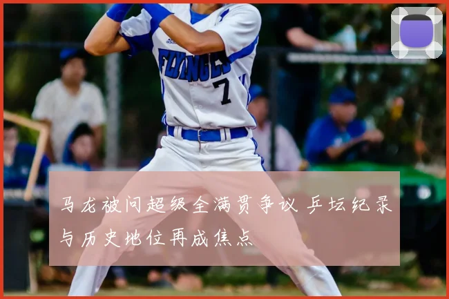 马龙被问超级全满贯争议 乒坛纪录与历史地位再成焦点