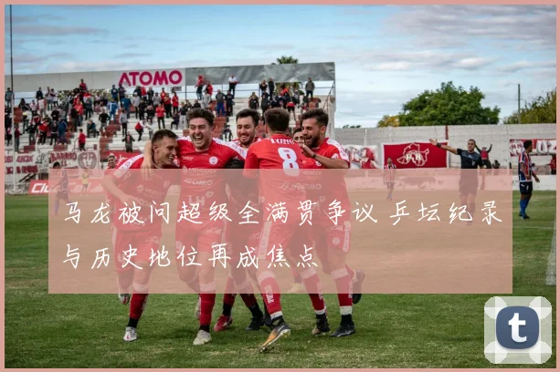 马龙被问超级全满贯争议 乒坛纪录与历史地位再成焦点
