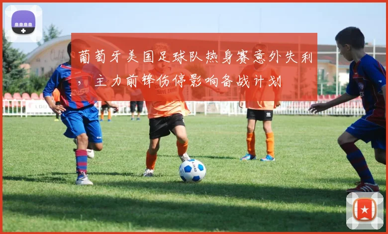 葡萄牙美国足球队热身赛意外失利，主力前锋伤停影响备战计划