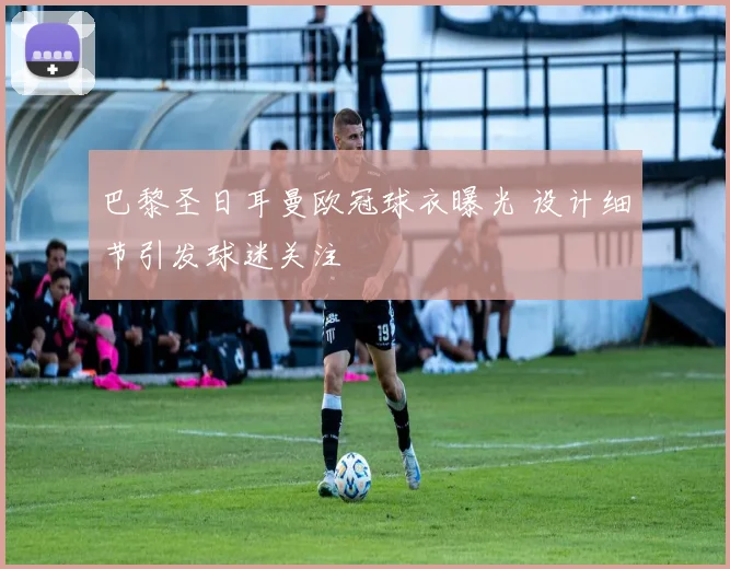 巴黎圣日耳曼欧冠球衣曝光 设计细节引发球迷关注