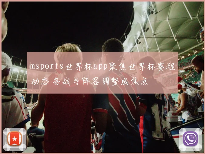 msports世界杯app聚焦世界杯赛程动态 备战与阵容调整成焦点