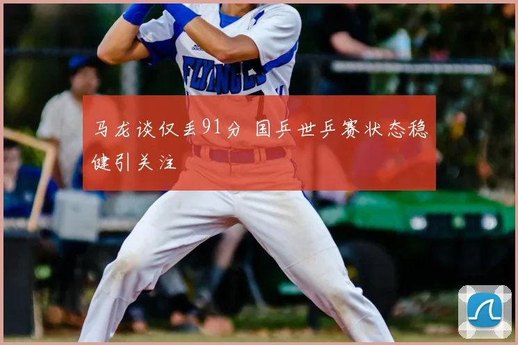 马龙谈仅丢91分 国乒世乒赛状态稳健引关注