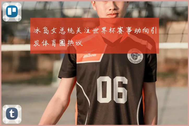 冰岛女总统关注世界杯赛事动向引发体育圈热议
