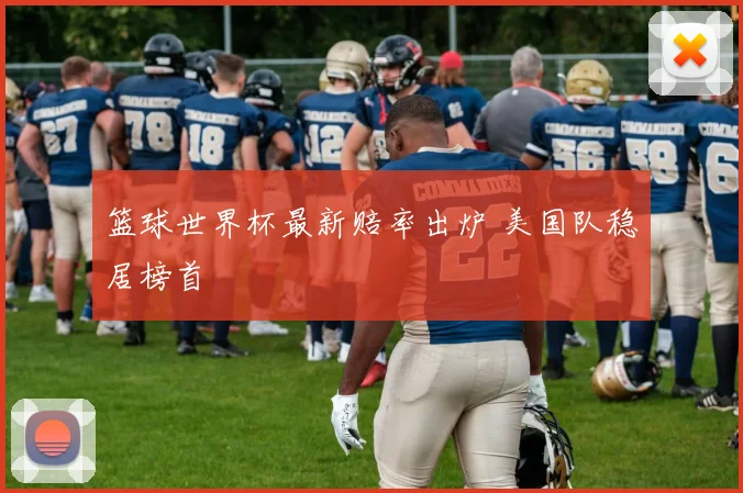 篮球世界杯最新赔率出炉 美国队稳居榜首