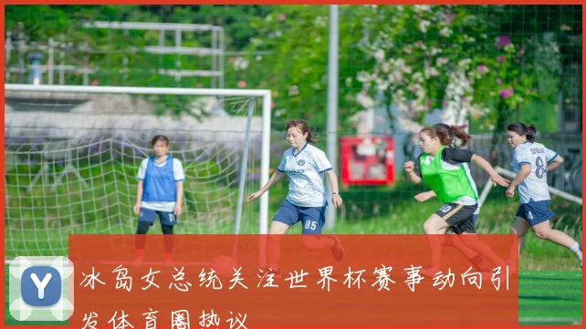 冰岛女总统关注世界杯赛事动向引发体育圈热议
