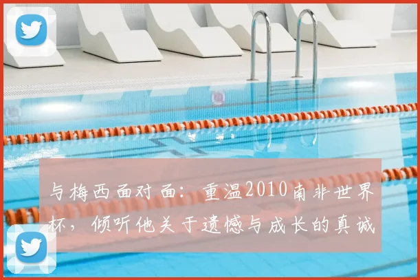 与梅西面对面：重温2010南非世界杯，倾听他关于遗憾与成长的真诚告白