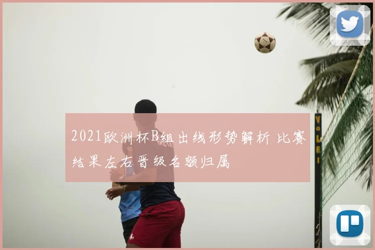 2021欧洲杯B组出线形势解析 比赛结果左右晋级名额归属