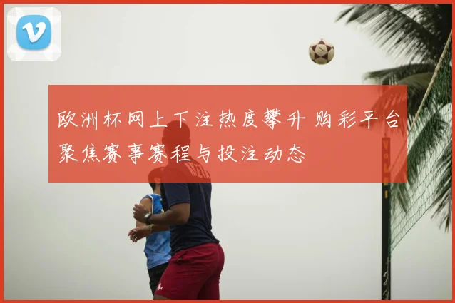 欧洲杯网上下注热度攀升 购彩平台聚焦赛事赛程与投注动态