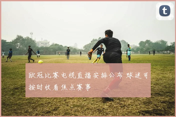 欧冠比赛电视直播安排公布 球迷可按时收看焦点赛事