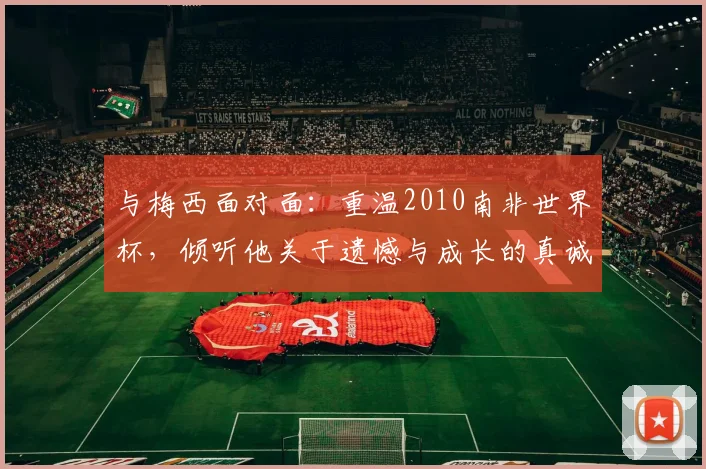 与梅西面对面：重温2010南非世界杯，倾听他关于遗憾与成长的真诚告白