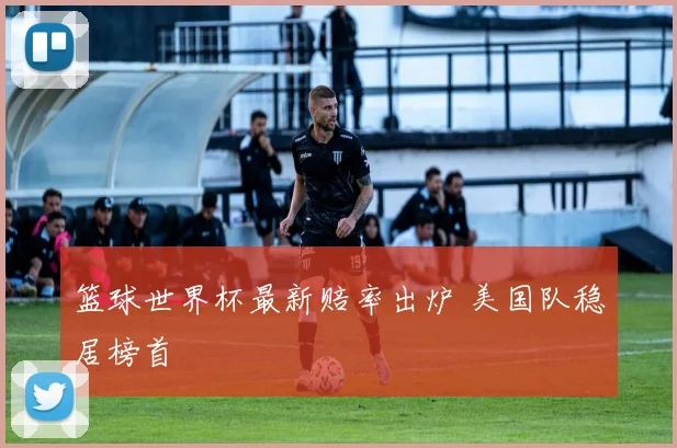 篮球世界杯最新赔率出炉 美国队稳居榜首